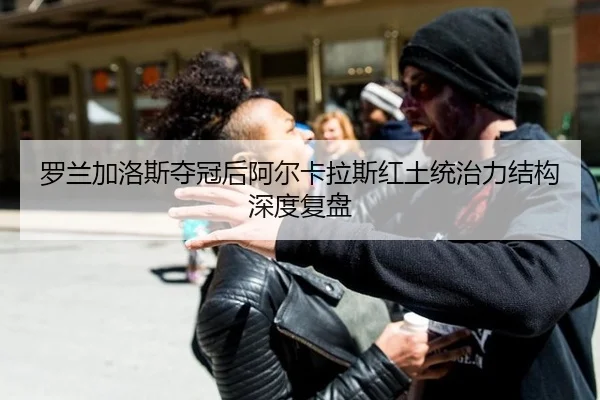 罗兰加洛斯夺冠后阿尔卡拉斯红土统治力结构深度复盘
